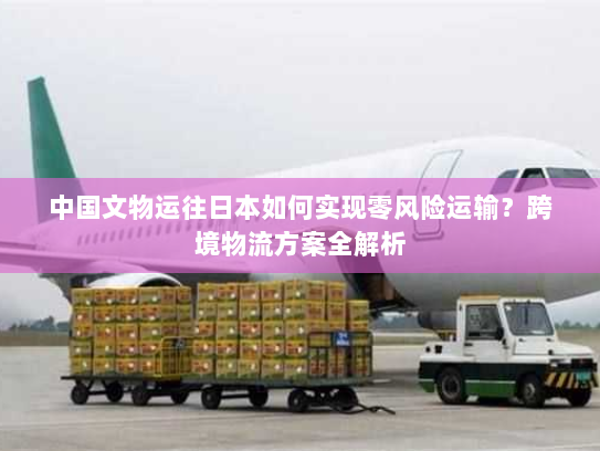 中国文物运往日本如何实现零风险运输?跨境物流方案全解析 中国文物运往日本如何实现零风险运输?跨境物流方案全解析