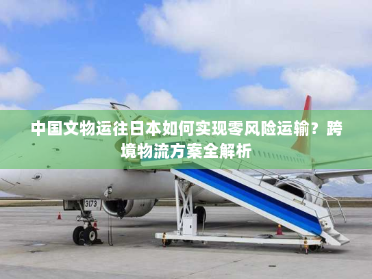 中国文物运往日本如何实现零风险运输?跨境物流方案全解析 中国文物运往日本如何实现零风险运输?跨境物流方案全解析