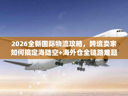 2026全新国际物流攻略，跨境卖家如何搞定海陆空+海外仓全链路难题？