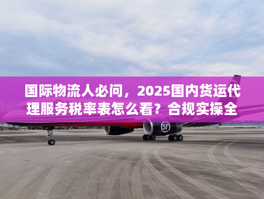 国际物流人必问，2025国内货运代理服务税率表怎么看？合规实操全指南