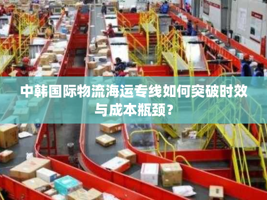 中韩国际物流海运专线如何突破时效与成本瓶颈？