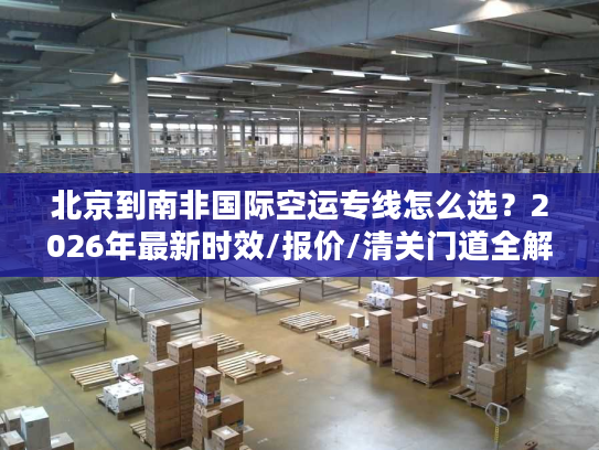 北京到南非国际空运专线怎么选?2026年最新时效/报价/清关门道全解析 北京到南非国际空运专线怎么选?2026年最新时效/报价/清关门道全解析