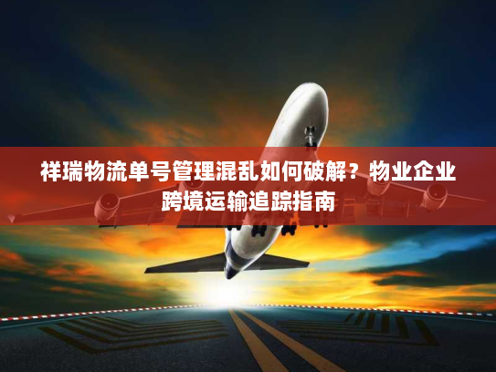 祥瑞物流单号管理混乱如何破解？物业企业跨境运输追踪指南