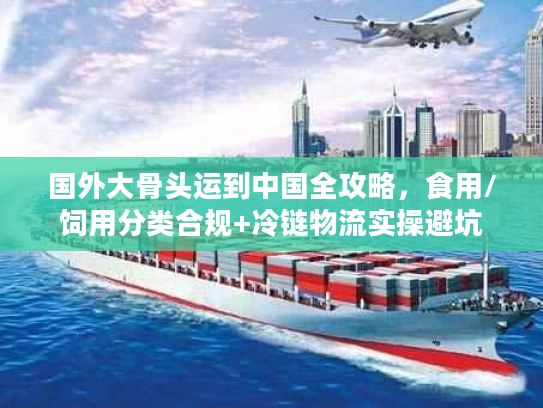 国外大骨头运到中国全攻略，食用/饲用分类合规+冷链物流实操避坑