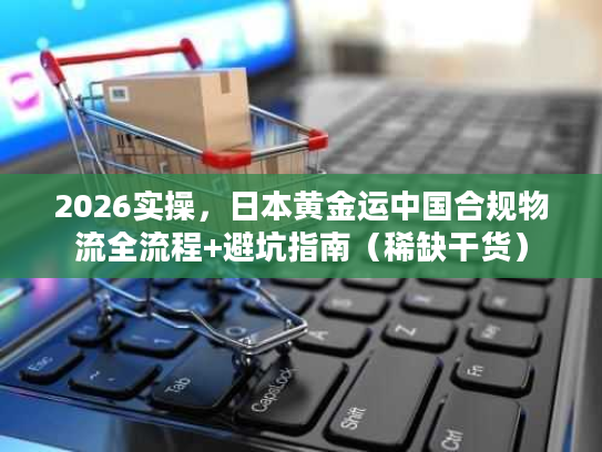 2026实操，日本黄金运中国合规物流全流程+避坑指南（稀缺干货）