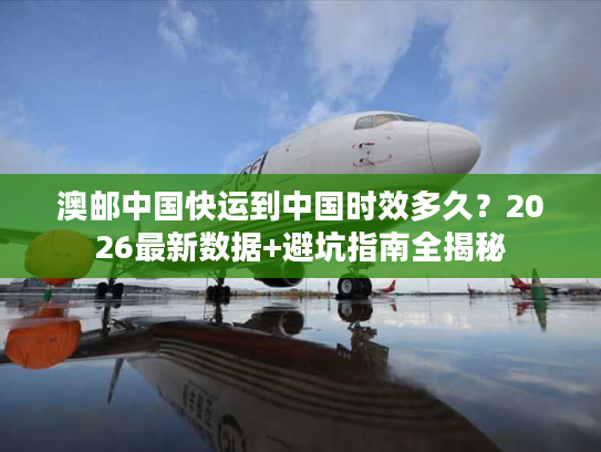 澳邮中国快运到中国时效多久？2026最新数据+避坑指南全揭秘