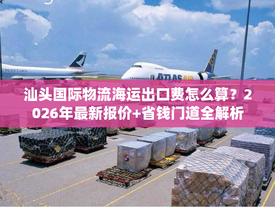 汕头国际物流海运出口费怎么算？2026年最新报价+省钱门道全解析