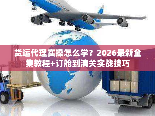 货运代理实操怎么学？2026最新全集教程+订舱到清关实战技巧