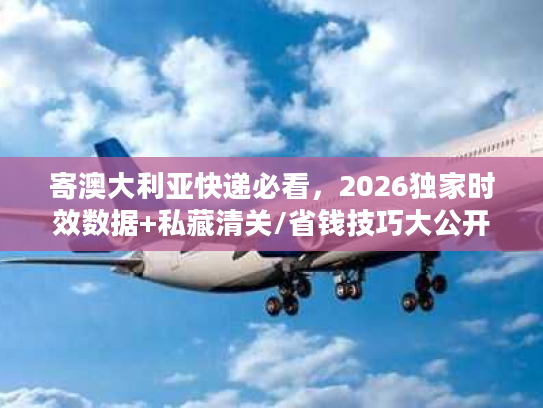 寄澳大利亚快递必看，2026独家时效数据+私藏清关/省钱技巧大公开