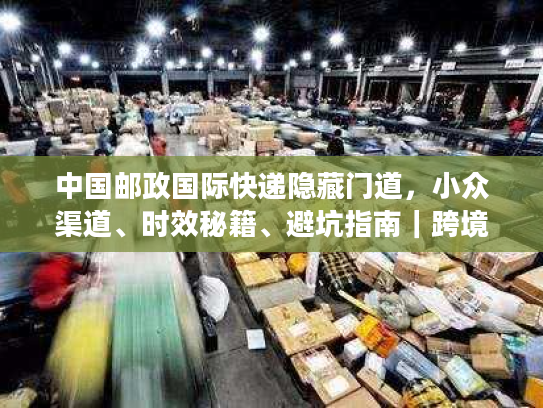 中国邮政国际快递隐藏门道，小众渠道、时效秘籍、避坑指南｜跨境寄件必藏