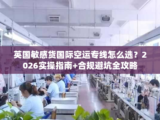 英国敏感货国际空运专线怎么选？2026实操指南+合规避坑全攻略