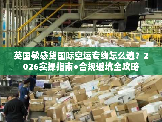 英国敏感货国际空运专线怎么选？2026实操指南+合规避坑全攻略