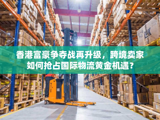 香港富豪争夺战再升级，跨境卖家如何抢占国际物流黄金机遇？