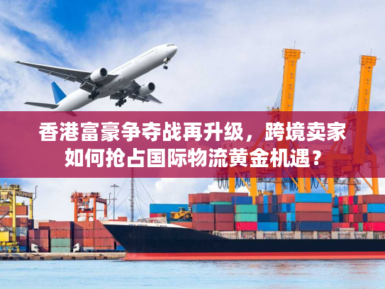 香港富豪争夺战再升级，跨境卖家如何抢占国际物流黄金机遇？