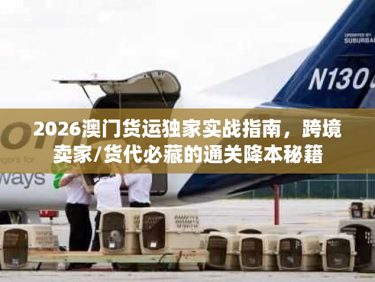 2026澳门货运独家实战指南，跨境卖家/货代必藏的通关降本秘籍