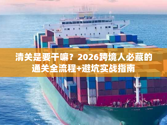 清关是要干嘛？2026跨境人必藏的通关全流程+避坑实战指南