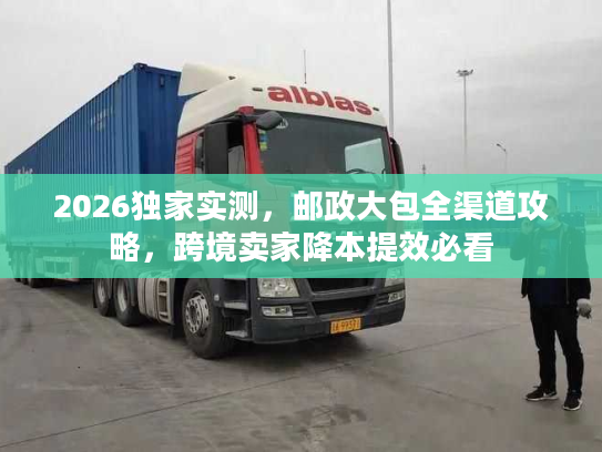 2026独家实测，邮政大包全渠道攻略，跨境卖家降本提效必看