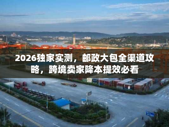 2026独家实测，邮政大包全渠道攻略，跨境卖家降本提效必看
