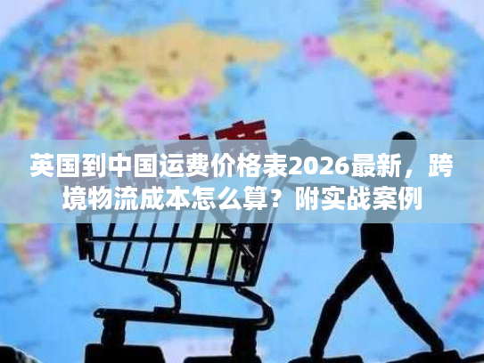 英国到中国运费价格表2026最新，跨境物流成本怎么算？附实战案例