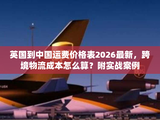 英国到中国运费价格表2026最新，跨境物流成本怎么算？附实战案例