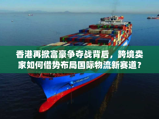 香港再掀富豪争夺战背后，跨境卖家如何借势布局国际物流新赛道？