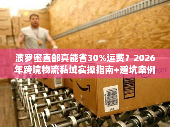 波罗蜜直邮真能省30%运费？2026年跨境物流私域实操指南+避坑案例