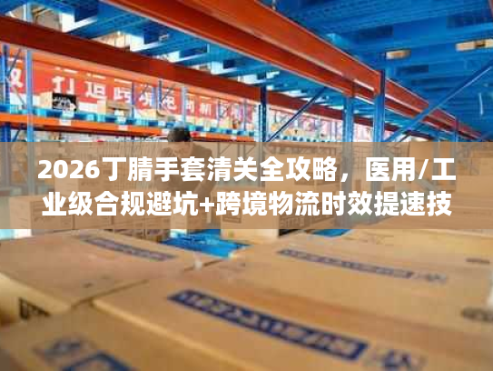 2026丁腈手套清关全攻略,医用/工业级合规避坑+跨境物流时效提速技巧 2026丁腈手套清关全攻略,医用/工业级合规避坑+跨境物流时效提速技巧