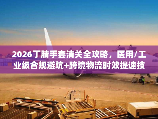 2026丁腈手套清关全攻略,医用/工业级合规避坑+跨境物流时效提速技巧 2026丁腈手套清关全攻略,医用/工业级合规避坑+跨境物流时效提速技巧