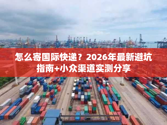怎么寄国际快递？2026年最新避坑指南+小众渠道实测分享