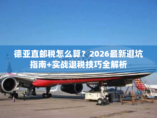 德亚直邮税怎么算？2026最新避坑指南+实战退税技巧全解析