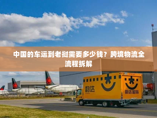 中国的车运到老挝需要多少钱？跨境物流全流程拆解