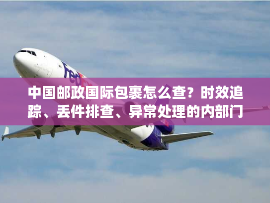中国邮政国际包裹怎么查？时效追踪、丢件排查、异常处理的内部门道全揭秘