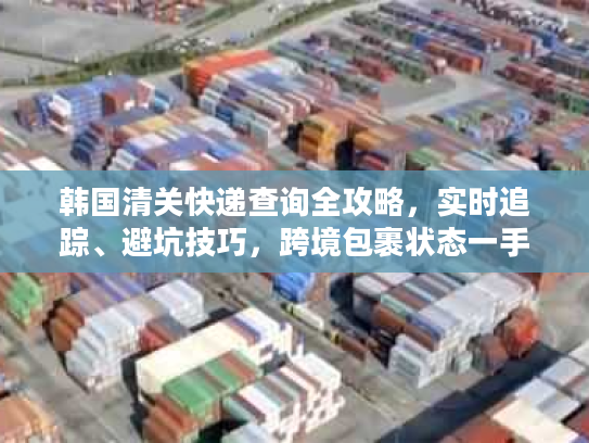韩国清关快递查询全攻略,实时追踪、避坑技巧,跨境包裹状态一手掌握 韩国清关快递查询全攻略,实时追踪、避坑技巧,跨境包裹状态一手掌握