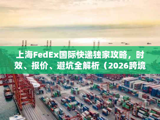 上海FedEx国际快递独家攻略，时效、报价、避坑全解析（2026跨境专属）