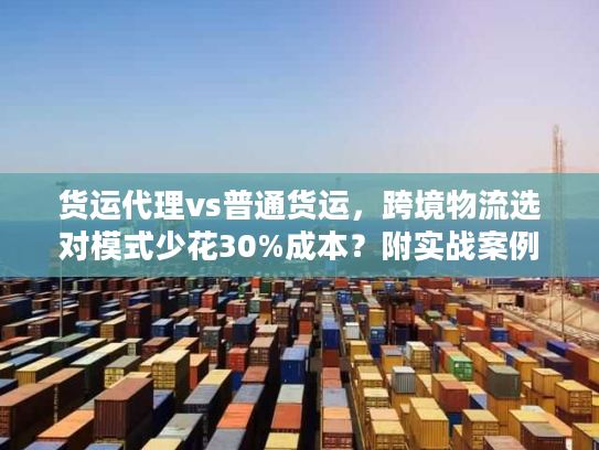 货运代理vs普通货运，跨境物流选对模式少花30%成本？附实战案例