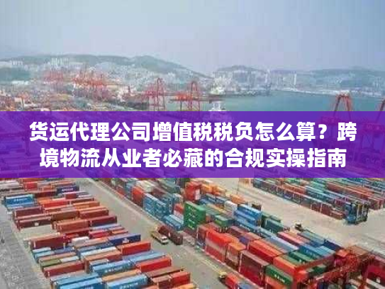 货运代理公司增值税税负怎么算？跨境物流从业者必藏的合规实操指南