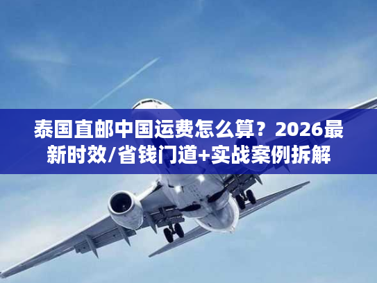 泰国直邮中国运费怎么算？2026最新时效/省钱门道+实战案例拆解