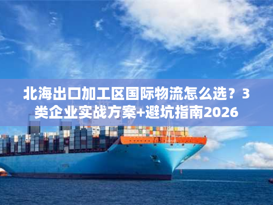 北海出口加工区国际物流怎么选？3类企业实战方案+避坑指南2026