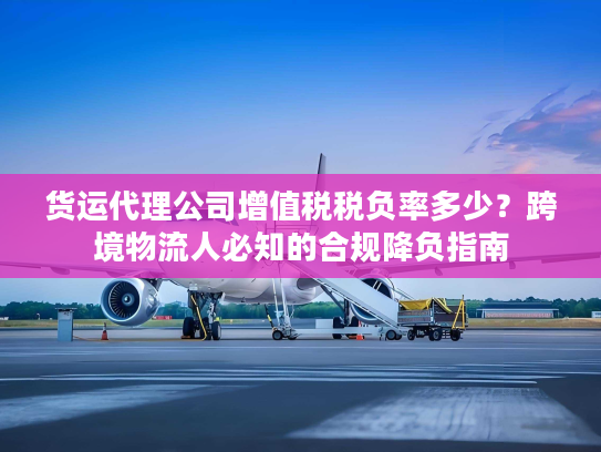 货运代理公司增值税税负率多少？跨境物流人必知的合规降负指南