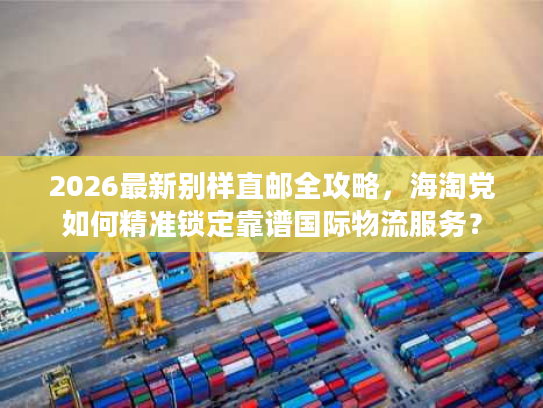 2026最新别样直邮全攻略，海淘党如何精准锁定靠谱国际物流服务？