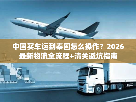 中国买车运到泰国怎么操作？2026最新物流全流程+清关避坑指南