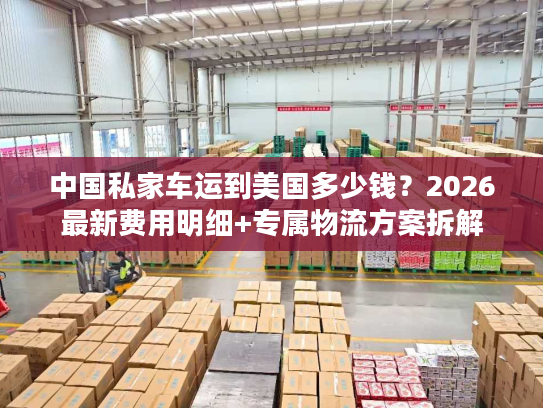 中国私家车运到美国多少钱?2026最新费用明细+专属物流方案拆解 中国私家车运到美国多少钱?2026最新费用明细+专属物流方案拆解