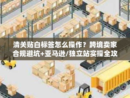清关贴白标签怎么操作?跨境卖家合规避坑+亚马逊/独立站实操全攻略 清关贴白标签怎么操作?跨境卖家合规避坑+亚马逊/独立站实操全攻略
