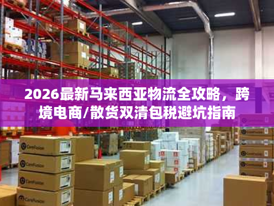 2026最新马来西亚物流全攻略,跨境电商/散货双清包税避坑指南 2026最新马来西亚物流全攻略,跨境电商/散货双清包税避坑指南