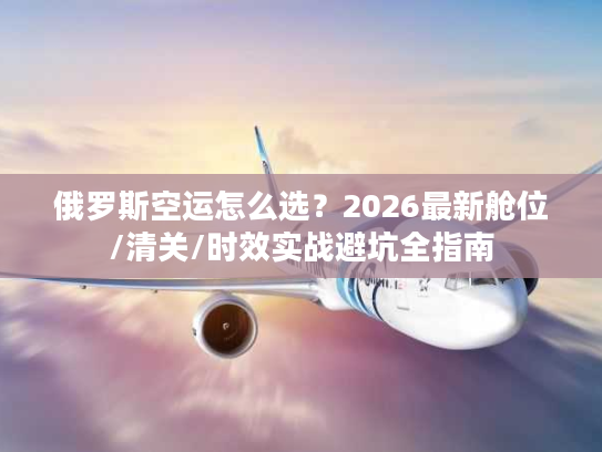 俄罗斯空运怎么选?2026最新舱位/清关/时效实战避坑全指南 俄罗斯空运怎么选?2026最新舱位/清关/时效实战避坑全指南