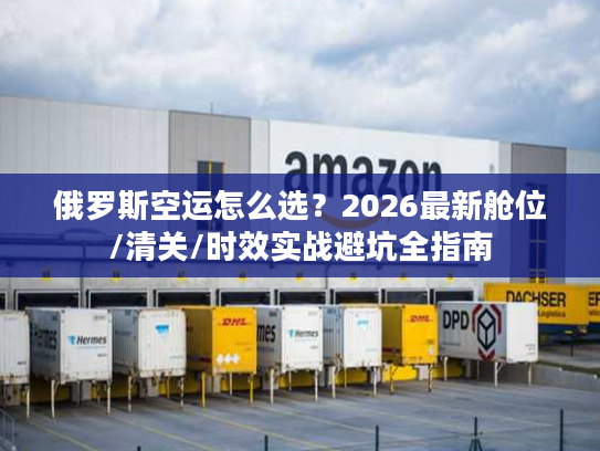俄罗斯空运怎么选?2026最新舱位/清关/时效实战避坑全指南 俄罗斯空运怎么选?2026最新舱位/清关/时效实战避坑全指南