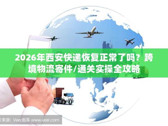 2026年西安快递恢复正常了吗？跨境物流寄件/通关实操全攻略