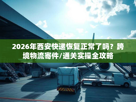 2026年西安快递恢复正常了吗？跨境物流寄件/通关实操全攻略