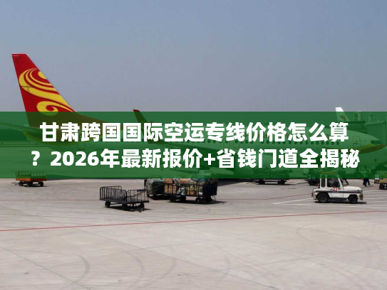 甘肃跨国国际空运专线价格怎么算？2026年最新报价+省钱门道全揭秘