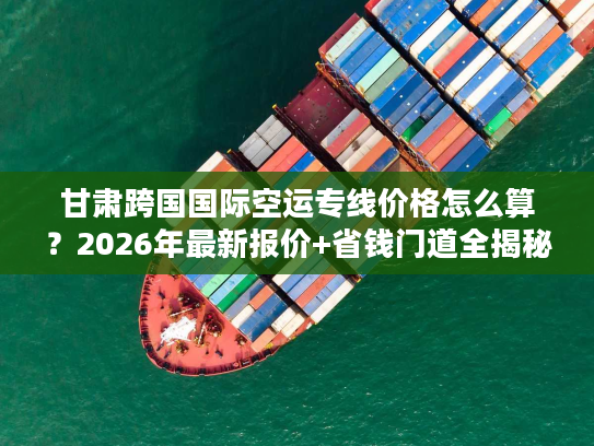 甘肃跨国国际空运专线价格怎么算？2026年最新报价+省钱门道全揭秘